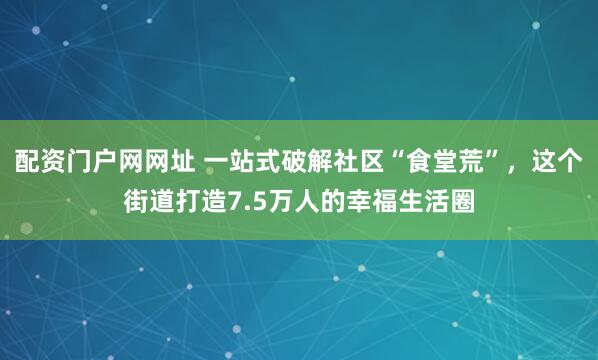 配资门户网网址 一站式破解社区“食堂荒”，这个街道打造7.5万人的幸福生活圈
