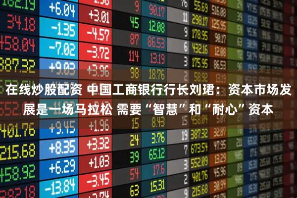 在线炒股配资 中国工商银行行长刘珺：资本市场发展是一场马拉松 需要“智慧”和“耐心”资本