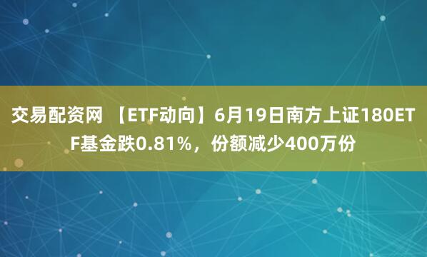 交易配资网 【ETF动向】6月19日南方上证180ETF基金跌0.81%，份额减少400万份