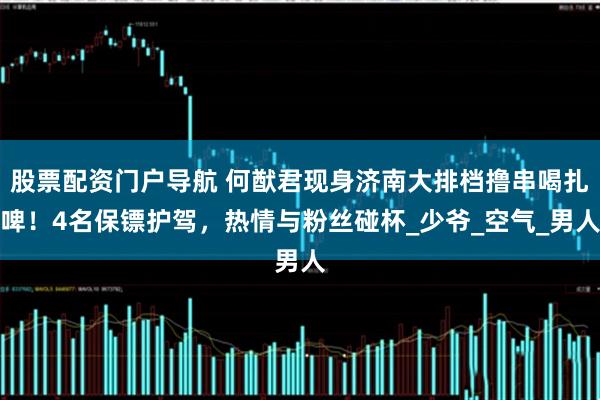 股票配资门户导航 何猷君现身济南大排档撸串喝扎啤！4名保镖护驾，热情与粉丝碰杯_少爷_空气_男人