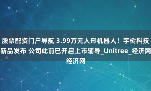股票配资门户导航 3.99万元人形机器人！宇树科技新品发布 公司此前已开启上市辅导_Unitree_经济网