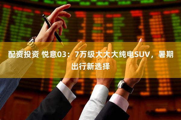 配资投资 悦意03：7万级大大大纯电SUV，暑期出行新选择