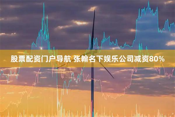 股票配资门户导航 张翰名下娱乐公司减资80%