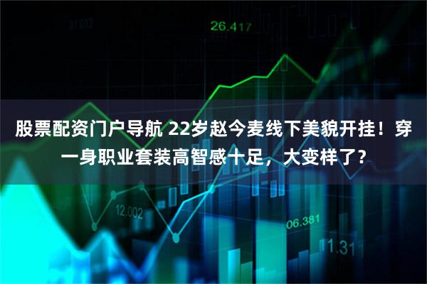 股票配资门户导航 22岁赵今麦线下美貌开挂！穿一身职业套装高智感十足，大变样了？