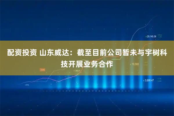 配资投资 山东威达：截至目前公司暂未与宇树科技开展业务合作