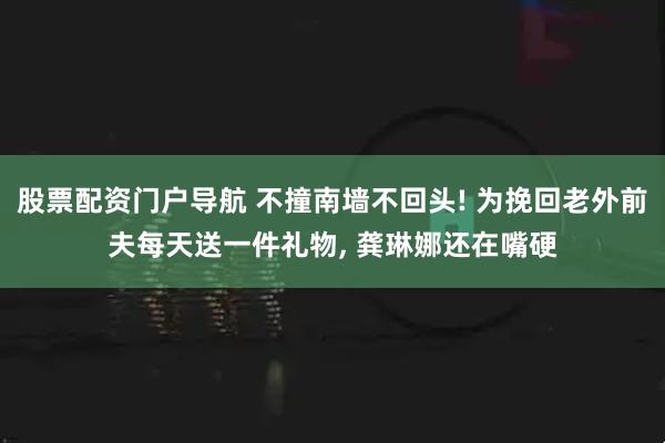 股票配资门户导航 不撞南墙不回头! 为挽回老外前夫每天送一件礼物, 龚琳娜还在嘴硬