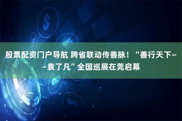 股票配资门户导航 跨省联动传善脉！“善行天下——袁了凡”全国巡展在莞启幕