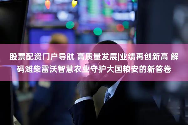 股票配资门户导航 高质量发展|业绩再创新高 解码潍柴雷沃智慧农业守护大国粮安的新答卷